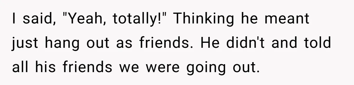 I said, "Yeah, totally!" Thinking he meant just hang out as friends. He didn't and told all his friends we were going out.