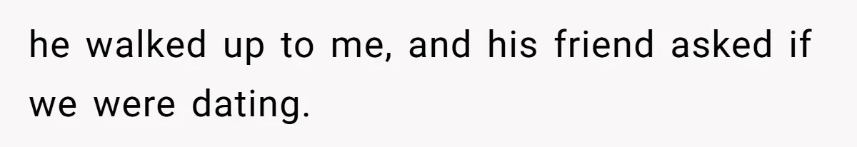 he walked up to me, and his friend asked if we were dating.
