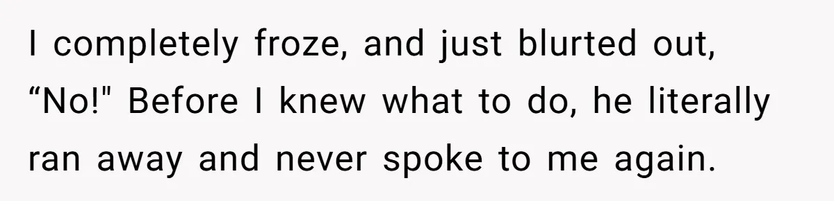 I completely froze, and just blurted out, “No!" Before I knew what to do, he literally ran away and never spoke to me again.