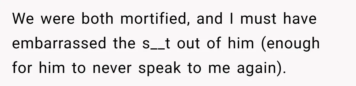We were both mortified, and I must have embarrassed the s__t out of him (enough for him to never speak to me again).