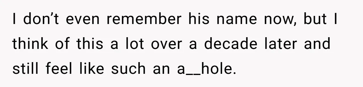 I don’t even remember his name now, but I think of this a lot over a decade later and still feel like such an a__hole.