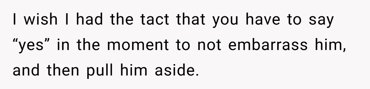 I wish I had the tact that you have to say “yes” in the moment to not embarrass him, and then pull him aside.