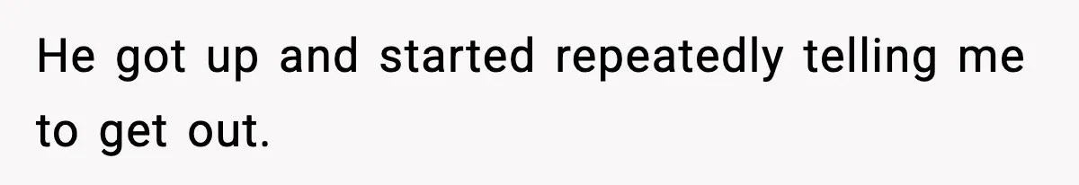 He got up and started repeatedly telling me to get out.
