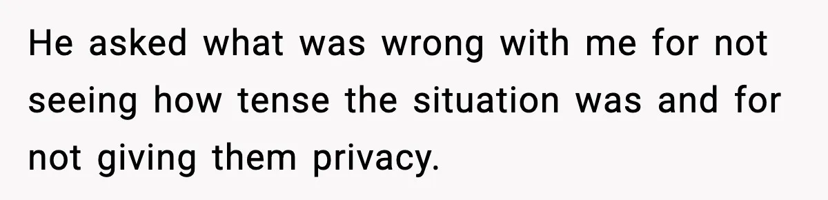 He asked what was wrong with me for not seeing how tense the situation was and for not giving them privacy.