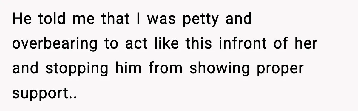 He told me that I was petty and overbearing to act like this infront of her and stopping him from showing proper support..