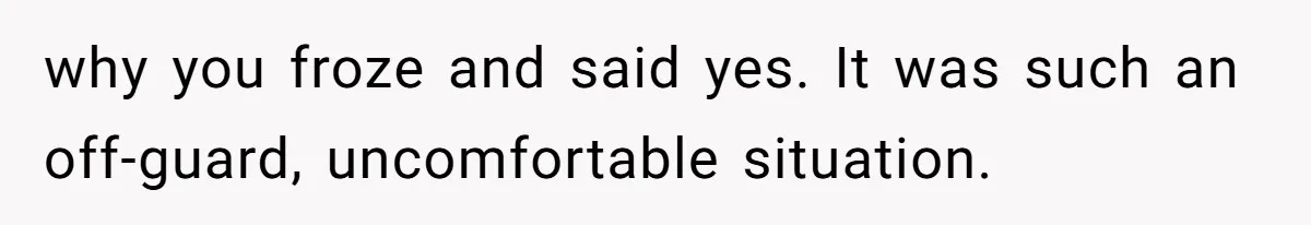 why you froze and said yes. It was such an off-guard, uncomfortable situation.