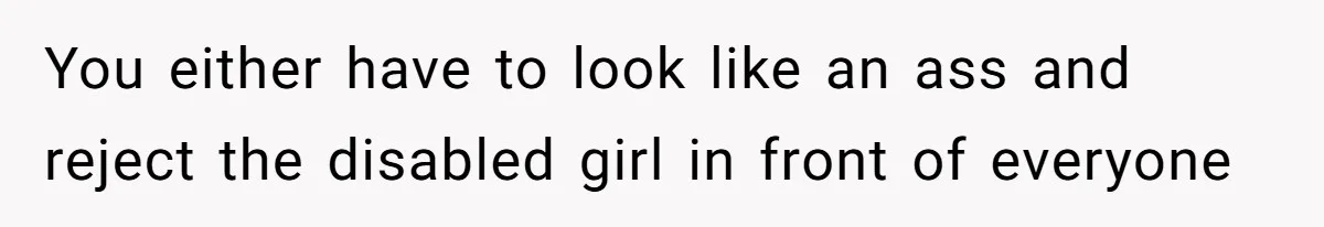 You either have to look like an ass and reject the disabled girl in front of everyone