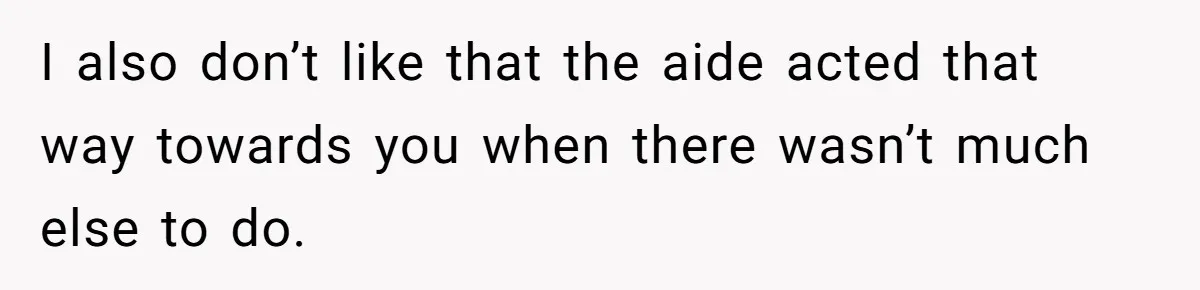 I also don’t like that the aide acted that way towards you when there wasn’t much else to do.