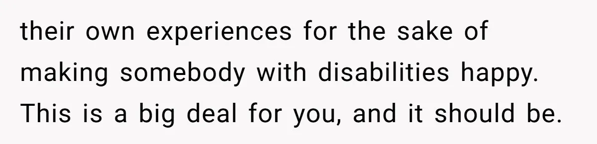 their own experiences for the sake of making somebody with disabilities happy. This is a big deal for you, and it should be.