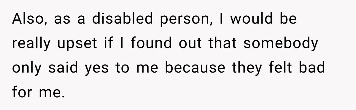 Also, as a disabled person, I would be really upset if I found out that somebody only said yes to me because they felt bad for me.