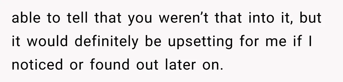 able to tell that you weren’t that into it, but it would definitely be upsetting for me if I noticed or found out later on.