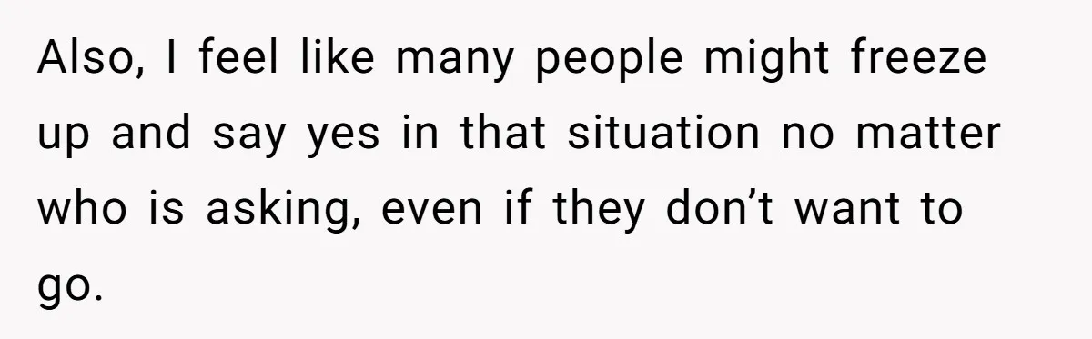Also, I feel like many people might freeze up and say yes in that situation no matter who is asking, even if they don’t want to go.