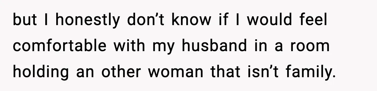 but I honestly don’t know if I would feel comfortable with my husband in a room holding an other woman that isn’t family.