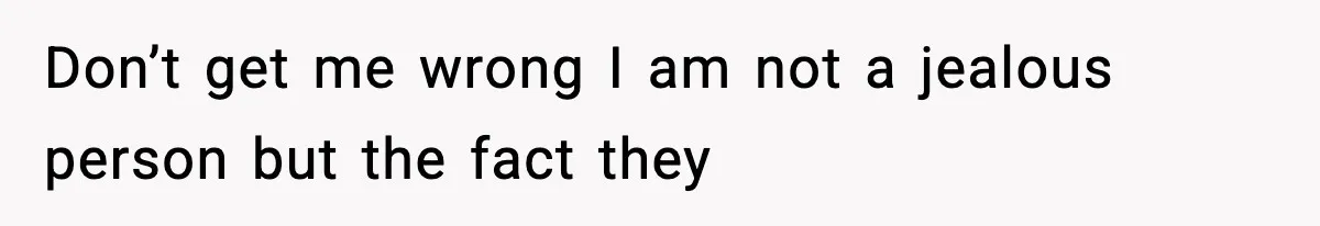 Don’t get me wrong I am not a jealous person but the fact they