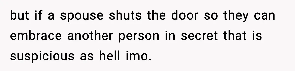 but if a spouse shuts the door so they can embrace another person in secret that is suspicious as hell imo.