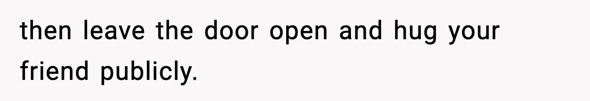 then leave the door open and hug your friend publicly.