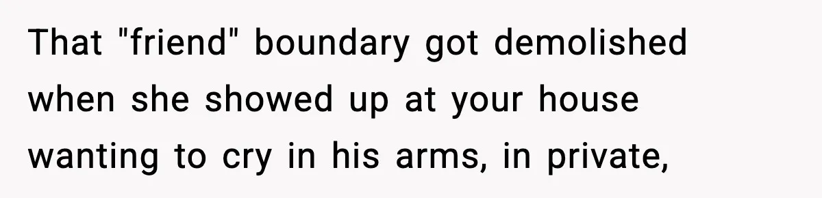 That "friend" boundary got demolished when she showed up at your house wanting to cry in his arms, in private,