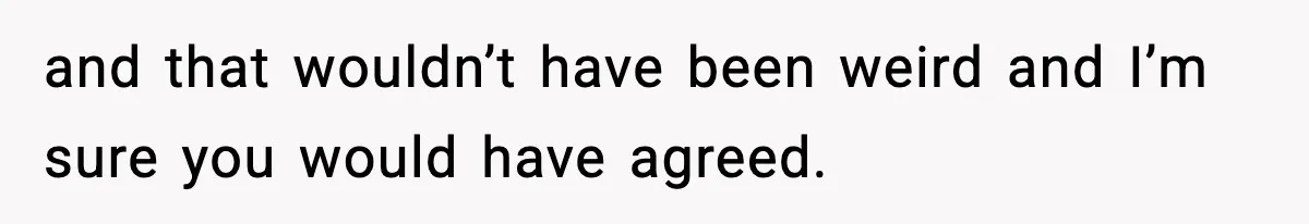 and that wouldn’t have been weird and I’m sure you would have agreed.