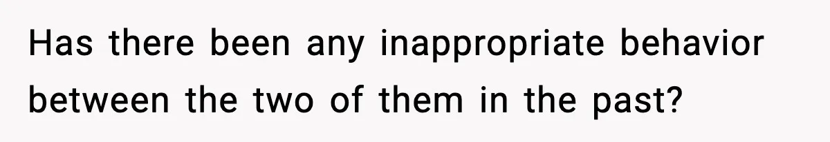 Has there been any inappropriate behavior between the two of them in the past?