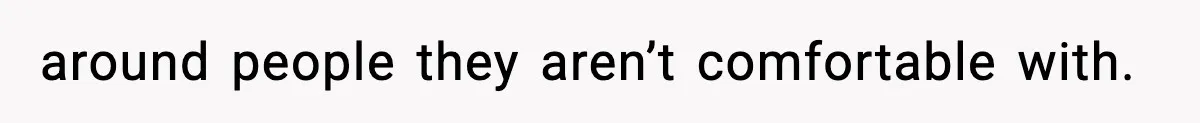 around people they aren’t comfortable with.