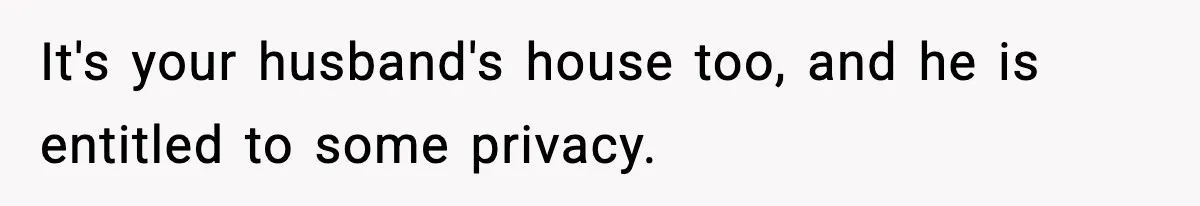 It's your husband's house too, and he is entitled to some privacy.