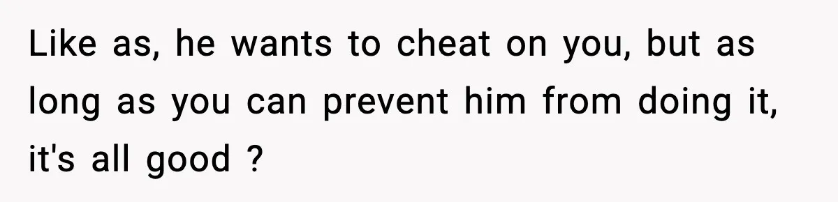 Like as, he wants to cheat on you, but as long as you can prevent him from doing it, it's all good ?