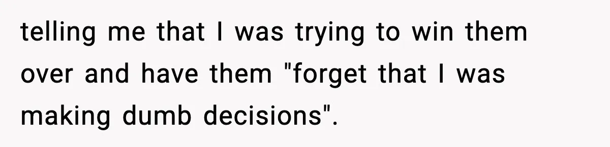 telling me that I was trying to win them over and have them "forget that I was making dumb decisions".