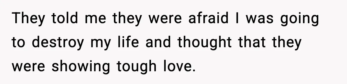 They told me they were afraid I was going to destroy my life and thought that they were showing tough love.