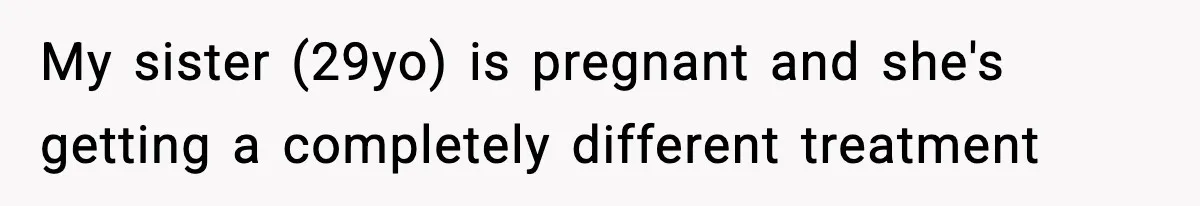 My sister (29yo) is pregnant and she's getting a completely different treatment