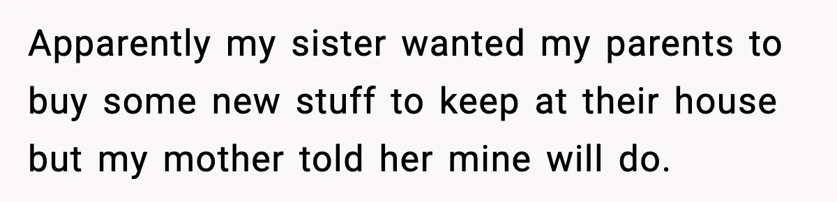 Apparently my sister wanted my parents to buy some new stuff to keep at their house but my mother told her mine will do.