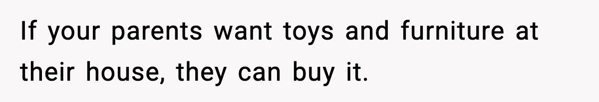 If your parents want toys and furniture at their house, they can buy it.