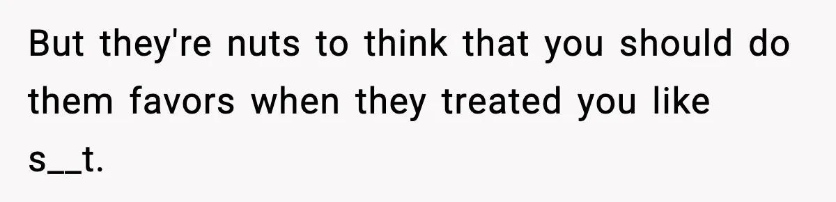 But they're nuts to think that you should do them favors when they treated you like s__t.
