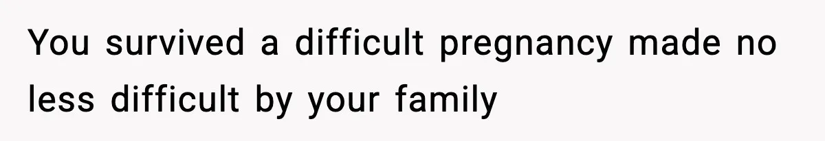 You survived a difficult pregnancy made no less difficult by your family
