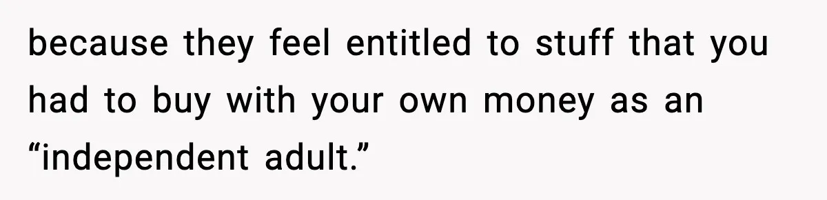 because they feel entitled to stuff that you had to buy with your own money as an “independent adult.”
