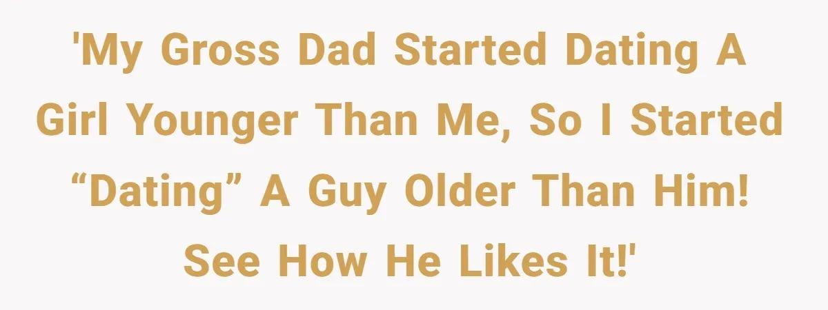 'My gross dad started dating a girl younger than me, so I started “dating” a guy older than him! See how he likes it!'