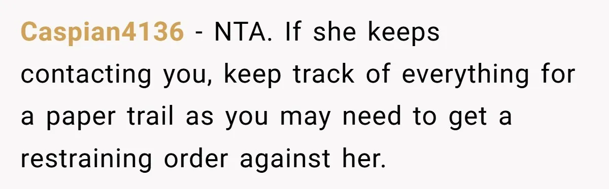 When A Redditor’s Courtroom Victory Turned Into A Spicy Showdown Caspian4136 − NTA. If she keeps contacting you, keep track of everything for a paper trail as you may need to get a restraining order against her.