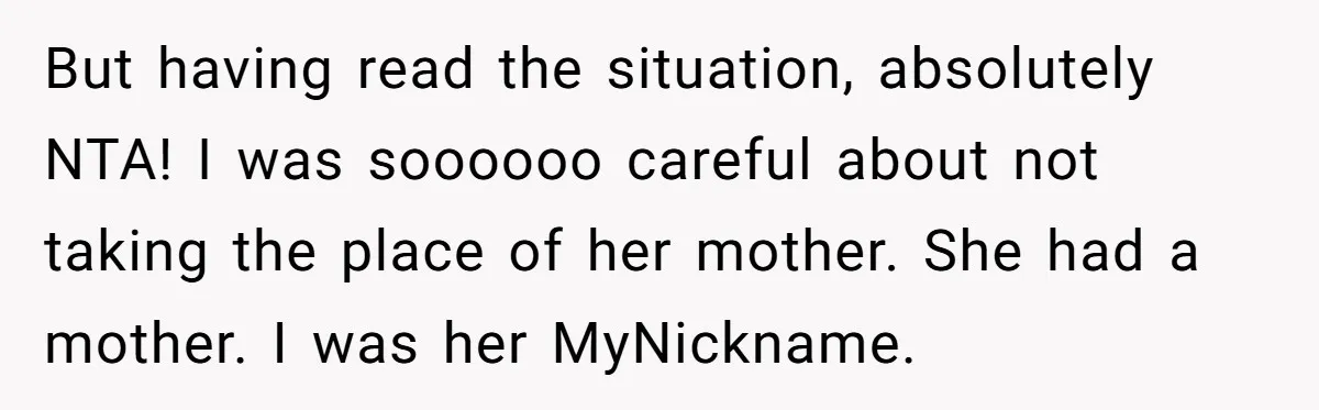 When A Redditor’s Courtroom Victory Turned Into A Spicy Showdown But having read the situation, absolutely NTA! I was soooooo careful about not taking the place of her mother. She had a mother. I was her MyNickname.