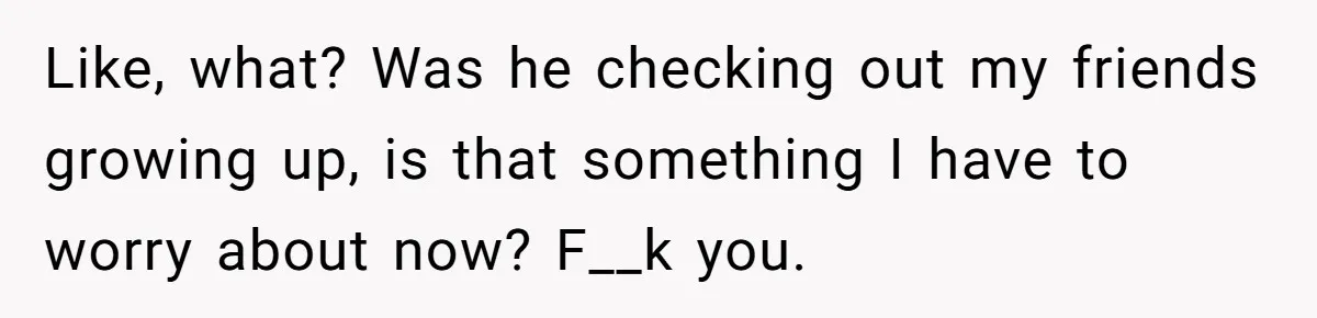 Like, what? Was he checking out my friends growing up, is that something I have to worry about now? F__k you.