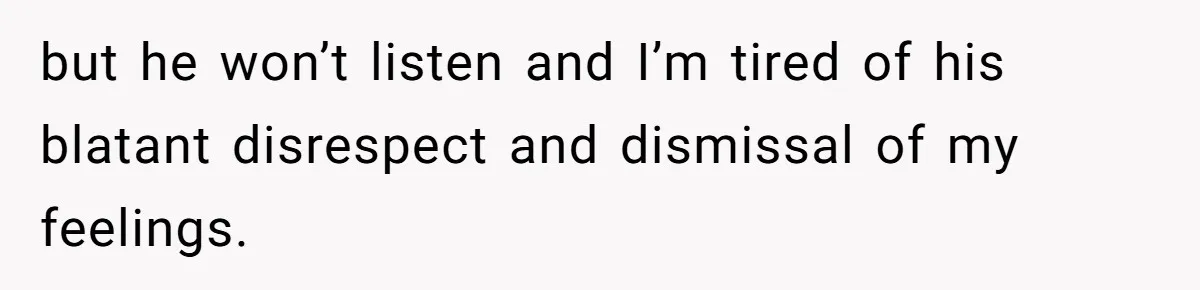 but he won’t listen and I’m tired of his blatant disrespect and dismissal of my feelings.
