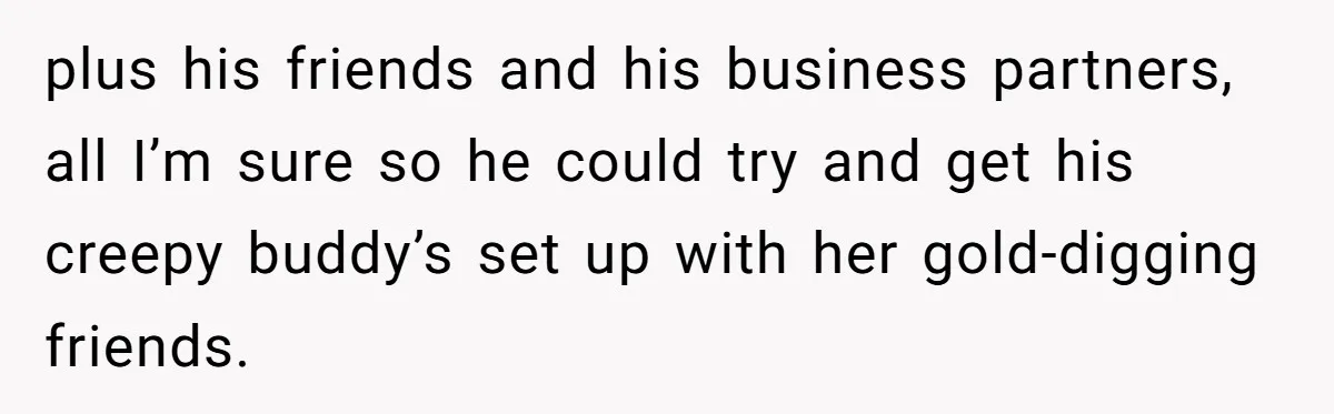 plus his friends and his business partners, all I’m sure so he could try and get his creepy buddy’s set up with her gold-digging friends.