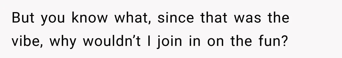 But you know what, since that was the vibe, why wouldn’t I join in on the fun?