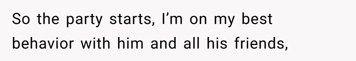 So the party starts, I’m on my best behavior with him and all his friends,