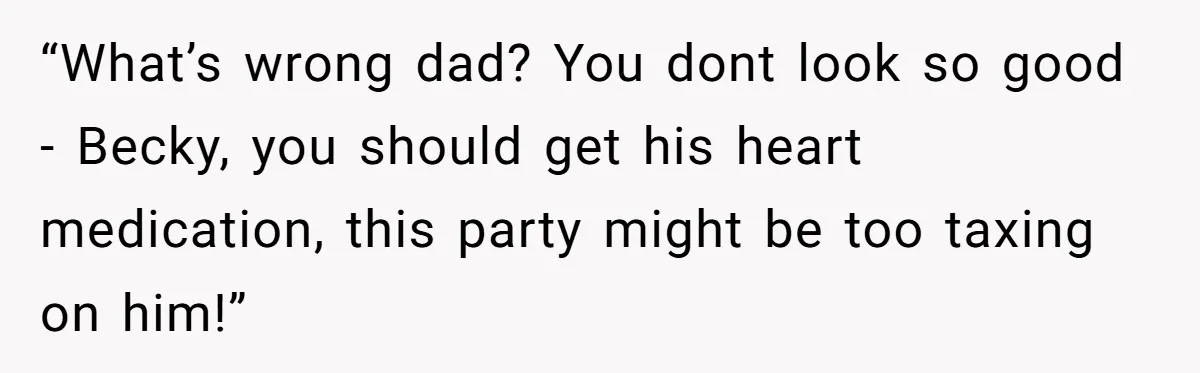 “What’s wrong dad? You dont look so good - Becky, you should get his heart medication, this party might be too taxing on him!”