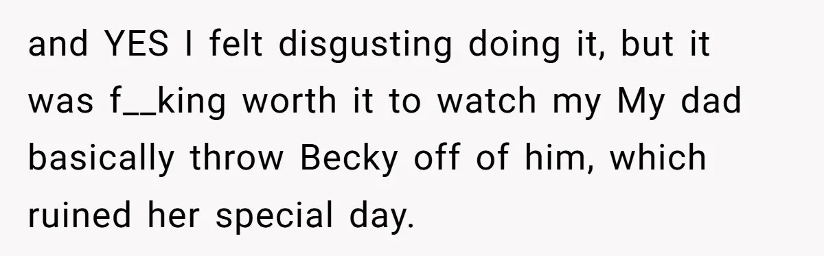 and YES I felt disgusting doing it, but it was f__king worth it to watch my My dad basically throw Becky off of him, which ruined her special day.