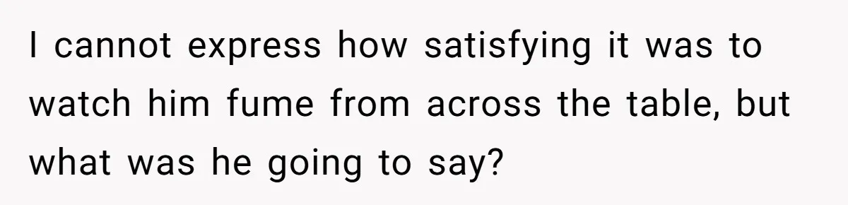 I cannot express how satisfying it was to watch him fume from across the table, but what was he going to say?
