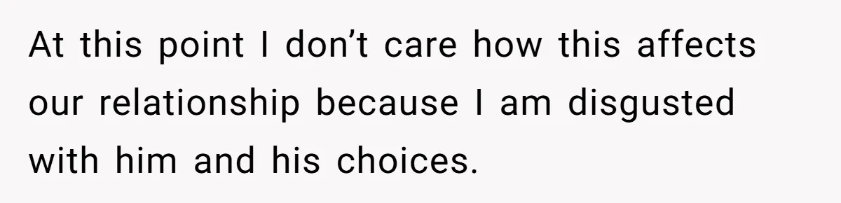 At this point I don’t care how this affects our relationship because I am disgusted with him and his choices.