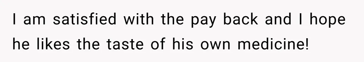 I am satisfied with the pay back and I hope he likes the taste of his own medicine!