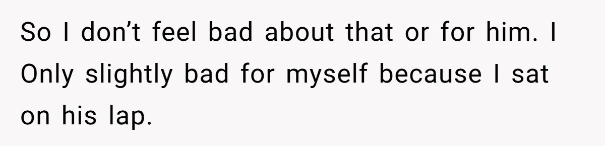 So I don’t feel bad about that or for him. I Only slightly bad for myself because I sat on his lap.