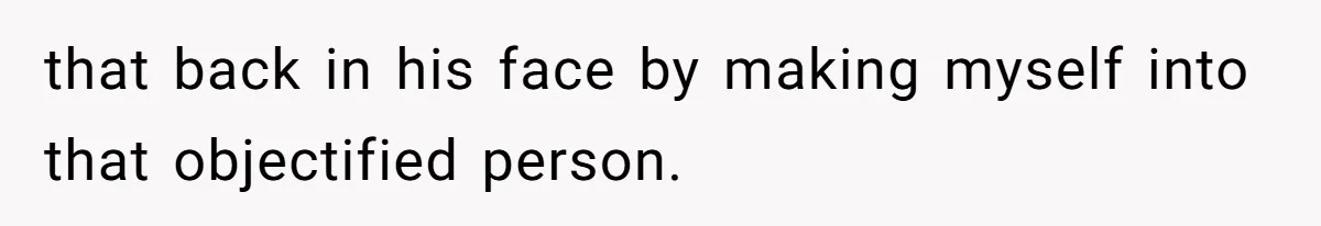 that back in his face by making myself into that objectified person.