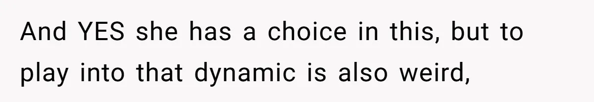 And YES she has a choice in this, but to play into that dynamic is also weird,